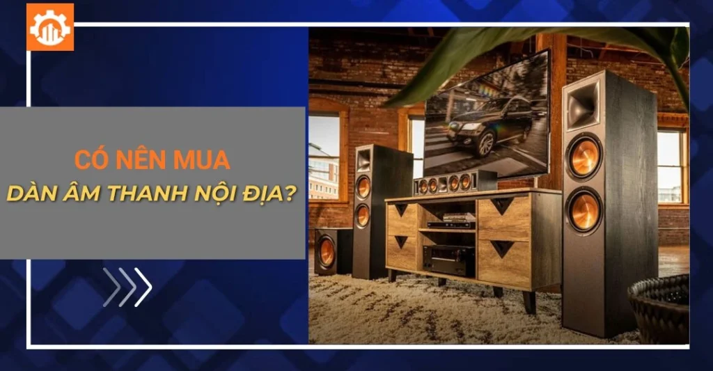 Có nên mua dàn âm thanh nội địa? Ưu, nhược điểm cần biết